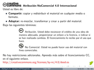 Atribuci´on-NoComercial 4.0 Internacional
Usted es libre de:
Compartir: copiar y redistribuir el material en cualquier medio o
formato.
Adaptar: re-mezclar, transformar y crear a partir del material.
Bajo las siguientes t´erminos:
Atribuci´on. Usted debe reconocer el cr´edito de una obra de
manera adecuada, proporcionar un enlace a la licencia, e indicar si
se han realizado cambios. El licenciamiento lo recibe por el uso que
hace.
No Comercial. Usted no puede hacer uso del material con
ﬁnes comerciales.
No hay restricciones adicionales. Aprenda m´as sobre el licenciamiento CC,
en el siguiente enlace.
http://creativecommons.org/licenses/by-nc/4.0/deed.es
Herling G. A. (Geof´ısica-ICP-Ecopetrol) Taller RSF 9/10/15 42 / 42
 