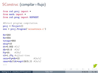 SConstruc (compilar+ﬂujo)
from rsf.proj import *
from math import *
from rsf.prog import RSFROOT
#Direct program compilation
proj = Project()
exe = proj.Program('acoustrace.c')
Nx=250
Nz=354
tsteps=950
skip=10
dt=0.002 #[s]
dh=10.0 #[m]
Fq=10. #[Hz]
t0=1./Fq #offset-time
cmin=Fq*dh*12 #[m/s]
cmax=dh/(dt*sqrt(8/3.)) #[m/s]
...
Herling G. A. (Geof´ısica-ICP-Ecopetrol) Taller RSF 9/10/15 5 / 42
 