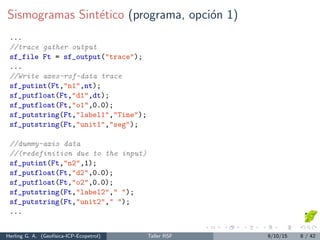 Sismogramas Sint´etico (programa, opci´on 1)
...
//trace gather output
sf_file Ft = sf_output("trace");
...
//Write axes-rsf-data trace
sf_putint(Ft,"n1",nt);
sf_putfloat(Ft,"d1",dt);
sf_putfloat(Ft,"o1",0.0);
sf_putstring(Ft,"label1","Time");
sf_putstring(Ft,"unit1","seg");
//dummy-axis data
//(redefinition due to the input)
sf_putint(Ft,"n2",1);
sf_putfloat(Ft,"d2",0.0);
sf_putfloat(Ft,"o2",0.0);
sf_putstring(Ft,"label2"," ");
sf_putstring(Ft,"unit2"," ");
...
Herling G. A. (Geof´ısica-ICP-Ecopetrol) Taller RSF 9/10/15 8 / 42
 
