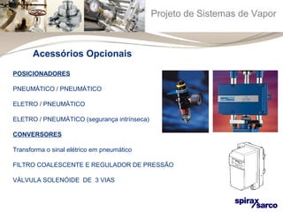 Projeto de Sistemas de Vapor 
Acessórios Opcionais 
POSICIONADORES 
PNEUMÁTICO / PNEUMÁTICO 
ELETRO / PNEUMÁTICO 
ELETRO / PNEUMÁTICO (segurança intrínseca) 
CONVERSORES 
Transforma o sinal elétrico em pneumático 
FILTRO COALESCENTE E REGULADOR DE PRESSÃO 
VÁLVULA SOLENÓIDE DE 3 VIAS 
 