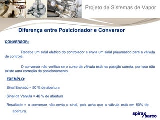 Projeto de Sistemas de Vapor 
Diferença entre Posicionador e Conversor 
CONVERSOR: 
Recebe um sinal elétrico do controlador e envia um sinal pneumático para a válvula 
de controle. 
O conversor não verifica se o curso da válvula está na posição correta, por isso não 
existe uma correção de posicionamento. 
EXEMPLO: 
Sinal Enviado = 50 % de abertura 
Sinal da Válvula = 46 % de abertura 
Resultado = o conversor não envia o sinal, pois acha que a válvula está em 50% de 
abertura. 
 