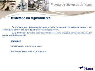 Projeto de Sistemas de Vapor 
Histerese ou Agarramento 
Ocorre devido a desgastes de juntas e anéis de vedação. A haste da válvula pode 
sofrer leves atritos, provocando a histerese ou agarramento. 
Este fenômeno também pode ocorrer devido a uma instalação incorreta do atuador 
ou da válvula de controle. 
EXEMPLO: 
Sinal Enviado = 50 % de abertura 
Curso da Válvula = 46 % de abertura 
 