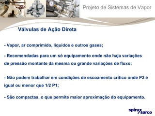 Projeto de Sistemas de Vapor 
Válvulas de Ação Direta 
- Vapor, ar comprimido, líquidos e outros gases; 
- Recomendadas para um só equipamento onde não haja variações 
de pressão montante da mesma ou grande variações de fluxo; 
- Não podem trabalhar em condições de escoamento crítico onde P2 é 
igual ou menor que 1/2 P1; 
- São compactas, o que permite maior aproximação do equipamento. 
 