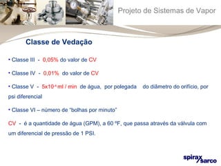 Projeto de Sistemas de Vapor 
Classe de Vedação 
• Classe III - 0,05% do valor de CV 
• Classe IV - 0,01% do valor de CV 
• Classe V - 5x10-4 ml / min de água, por polegada do diâmetro do orifício, por 
psi diferencial 
• Classe VI – número de “bolhas por minuto” 
CV - é a quantidade de água (GPM), a 60 ºF, que passa através da válvula com 
um diferencial de pressão de 1 PSI. 
 