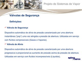 Projeto de Sistemas de Vapor 
Válvulas de Segurança 
Definições: 
 Válvula de Segurança 
Dispositivo automático de alívio de pressão caracterizado por uma abertura 
instantânea (“pop”) uma vez atingida a pressão de abertura. Utilizadas em serviço 
com fluídos compressíveis (Gases e Vapores). 
 Válvula de Alívio 
Dispositivo automático de alívio de pressão caracterizado por uma abertura 
progressiva e proporcional ao aumento de pressão acima da pressão de abertura. 
Utilizadas em serviço com fluídos incompressíveis (Líquidos). 
 