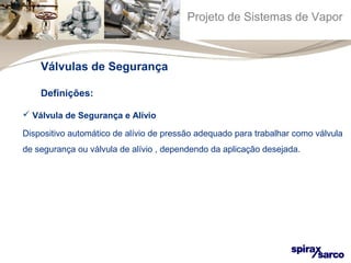 Projeto de Sistemas de Vapor 
Válvulas de Segurança 
Definições: 
 Válvula de Segurança e Alívio 
Dispositivo automático de alívio de pressão adequado para trabalhar como válvula 
de segurança ou válvula de alívio , dependendo da aplicação desejada. 
 