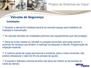 Projeto de Sistemas de Vapor 
Válvulas de Segurança 
Instalação: 
 Quando a válvula for instalada deverá ser previsto espaço para trabalhos de 
inspeção e manutenção; 
 As válvulas deverão ser instaladas próximas dos equipamentos que irão proteger; 
 Deve-se evitar instalar as válvulas na posição horizontal, pois pode ocorrer o 
acúmulo de resíduos que tendem a restringir ou bloquear a válvula. Programação de 
inspeção especial; 
 A máxima perda de carga permissível a montante, para a maior envolvida, não 
poderá ultrapassar o valor de 3% da pressão de ajuste; 
 A jusante o diâmetro nominal da linha não deve ser inferior ao da tomada de 
saída da válvula; 
 
