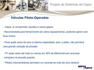 Projeto de Sistemas de Vapor 
Válvulas Piloto-Operadas 
- Vapor, ar comprimido, líquidos e outros gases; 
- Recomendada para fornecimento de vários equipamentos, podendo operar com 
fluxo crítico; 
- Fluxo pode variar de zero a máxima capacidade, pois, o piloto, não permitirá 
uma grande variação da pressão 
- P1 pode variar até mais ou menos em 30% da diferencial sem provocar 
variações na pressão jusante; 
- Pilotos intercambiáveis permitem um controle de mais de uma variável. 
 