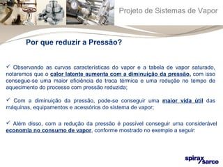 Projeto de Sistemas de Vapor 
Por que reduzir a Pressão? 
 Observando as curvas características do vapor e a tabela de vapor saturado, 
notaremos que o calor latente aumenta com a diminuição da pressão, com isso 
consegue-se uma maior eficiência de troca térmica e uma redução no tempo de 
aquecimento do processo com pressão reduzida; 
 Com a diminuição da pressão, pode-se conseguir uma maior vida útil das 
máquinas, equipamentos e acessórios do sistema de vapor; 
 Além disso, com a redução da pressão é possível conseguir uma considerável 
economia no consumo de vapor, conforme mostrado no exemplo a seguir: 
 