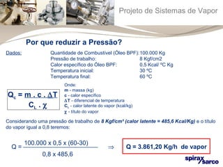 Projeto de Sistemas de Vapor 
Por que reduzir a Pressão? 
Dados: Quantidade de Combustível (Óleo BPF):100.000 Kg 
Pressão de trabalho: 8 Kgf/cm2 
Calor específico do Óleo BPF: 0,5 Kcal/ ºC Kg 
Temperatura inicial: 30 ºC 
Temperatura final: 60 ºC 
Qc = m . c . DT 
CL . c 
Onde: 
m - massa (kg) 
c - calor específico 
DT - diferencial de temperatura 
CL - calor latente do vapor (kcal/kg) 
c - título do vapor 
Considerando uma pressão de trabalho de 8 Kgf/cm² (calor latente = 485,6 Kcal/Kg) e o título 
do vapor igual a 0,8 teremos: 
100.000 x 0,5 x (60-30) 
Q = ¾¾¾¾¾¾¾¾¾¾¾¾ Þ Q = 3.861,20 Kg/h de vapor 
0,8 x 485,6 
 