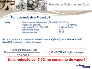 Projeto de Sistemas de Vapor 
Por que reduzir a Pressão? 
Dados: Quantidade de Combustível (Óleo BPF):100.000 Kg 
Pressão de trabalho: 8 Kgf/cm2 
calor específico do Óleo BPF: 0,5 Kcal/ ºC Kg 
temperatura inicial: 30 ºC 
temperatura final: 60 ºC 
Se reduzíssemos a pressão de trabalho para 4 Kgf/cm² (calor latente = 503,7 
Kcal/Kg), mantendo o título, teríamos: 
100.000 x 0,5 x (60-30) 
Q = ¾¾¾¾¾¾¾¾¾¾¾¾ Þ Q = 3.722,45 Kg/h de vapor 
0,8 x 503,7 
Uma redução de 5,0% no consumo de vapor! 
 