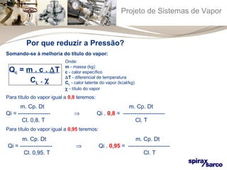 Projeto de Sistemas de Vapor 
Por que reduzir a Pressão? 
Somando-se à melhoria do título do vapor: 
Qc = m . c . DT 
CL . c 
Onde: 
m - massa (kg) 
c - calor específico 
DT - diferencial de temperatura 
CL - calor latente do vapor (kcal/kg) 
c - título do vapor 
Para título do vapor igual a 0,8 teremos: 
m. Cp. Dt m. Cp. Dt 
Qi = ----------------- Þ Qi . 0,8 = ---------------------- 
Cl. 0,8. T Cl. T 
Para título do vapor igual a 0,95 teremos: 
m. Cp. Dt m. Cp. Dt 
Qi = ----------------- Þ Qi . 0,95 = ---------------------- 
Cl. 0,95. T Cl. T 
 