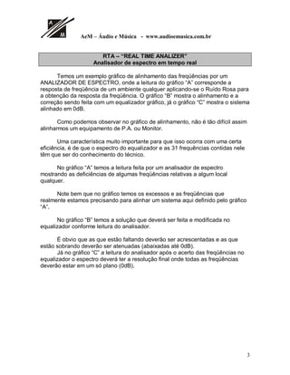 AeM – Áudio e Música - www.audioemusica.com.br
3
RTA – “REAL TIME ANALIZER”
Analisador de espectro em tempo real
Temos um exemplo gráfico de alinhamento das freqüências por um
ANALIZADOR DE ESPECTRO, onde a leitura do gráfico “A” corresponde a
resposta de freqüência de um ambiente qualquer aplicando-se o Ruído Rosa para
a obtenção da resposta da freqüência. O gráfico “B” mostra o alinhamento e a
correção sendo feita com um equalizador gráfico, já o gráfico “C” mostra o sistema
alinhado em 0dB.
Como podemos observar no gráfico de alinhamento, não é tão difícil assim
alinharmos um equipamento de P.A. ou Monitor.
Uma característica muito importante para que isso ocorra com uma certa
eficiência, é de que o espectro do equalizador e as 31 frequências contidas nele
têm que ser do conhecimento do técnico.
No gráfico “A” temos a leitura feita por um analisador de espectro
mostrando as deficiências de algumas freqüências relativas a algum local
qualquer.
Note bem que no gráfico temos os excessos e as freqüências que
realmente estamos precisando para alinhar um sistema aqui definido pelo gráfico
“A”.
No gráfico “B” temos a solução que deverá ser feita e modificada no
equalizador conforme leitura do analisador.
É obvio que as que estão faltando deverão ser acrescentadas e as que
estão sobrando deverão ser atenuadas (abaixadas até 0dB).
Já no gráfico “C” a leitura do analisador após o acerto das freqüências no
equalizador o espectro deverá ter a resolução final onde todas as freqüências
deverão estar em um só plano (0dB).
 