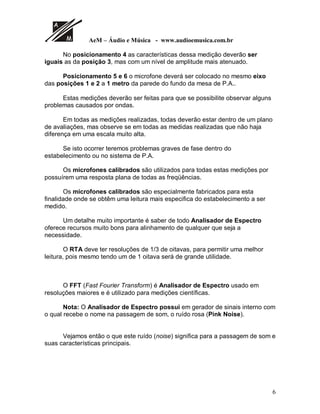 N N N N N
Um detalhe muito importante é que não devemos nunca esquecer, é que na
passagem do som alinhado com o Analisador de Espectro o som pode não lhe
agradar conforme o esperado.
Digamos que se perde um pouco das “Pontas” com relação a graves e
agudos.
“Isto ocorre por causa da diferença de leitura feita pelo ouvido e pelo
analisador”
Mas é um ótimo recurso para passagem de som e com aquele retoque no
final do alinhamento, é claro nas “Pontas”, consegue-se um resultado mais
satisfatório.
 