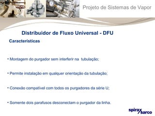 Projeto de Sistemas de Vapor 
Distribuidor de Fluxo Universal - DFU 
Características 
• Montagem do purgador sem interferir na tubulação; 
• Permite instalação em qualquer orientação da tubulação; 
• Conexão compatível com todos os purgadores da série U; 
• Somente dois parafusos desconectam o purgador da linha. 
 