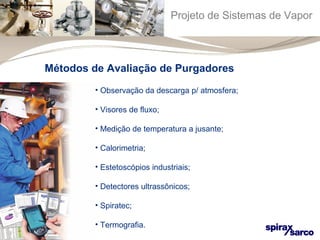 Projeto de Sistemas de Vapor 
Métodos de Avaliação de Purgadores 
• Observação da descarga p/ atmosfera; 
• Visores de fluxo; 
• Medição de temperatura a jusante; 
• Calorimetria; 
• Estetoscópios industriais; 
• Detectores ultrassônicos; 
• Spiratec; 
• Termografia. 
 