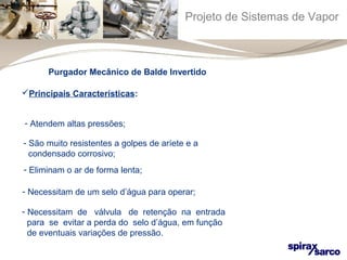 Projeto de Sistemas de Vapor 
Purgador Mecânico de Balde Invertido 
Principais Características: 
- Atendem altas pressões; 
- São muito resistentes a golpes de aríete e a 
condensado corrosivo; 
- Eliminam o ar de forma lenta; 
- Necessitam de um selo d’água para operar; 
- Necessitam de válvula de retenção na entrada 
para se evitar a perda do selo d’água, em função 
de eventuais variações de pressão. 
 