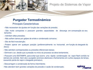 Projeto de Sistemas de Vapor 
Purgador Termodinâmico 
Principais Características 
- Não necessitam de ajustes em função das variações de pressão; 
- São muito compactos e possuem grandes capacidades de descarga em comparação ao seu 
tamanho; 
- Admitem altas pressões; 
- Não sofrem danos por golpes de aríete e condensado corrosivo; 
- São de fácil manutenção; 
- Podem operar em qualquer posição (preferencialmente na horizontal, em função do desgaste do 
disco); 
- Não admitem contrapressões ou pressões diferenciais baixas; 
- Eliminam o ar, desde que a pressão no início do processo se eleve lentamente; 
- Possuem uma ISOTAMPA, para evitar que ocorra uma rápida condensação do vapor flash contido na 
câmara de controle. Sem ela o purgador promove aberturas e fechamentos em curtos espaços de tempo, 
causando perda de vapor e desgaste prematuro; 
- Descarregam o condensado de forma intermitente; 
- Não atendem bem grandes variações de pressão e vazão de condensado. 
 