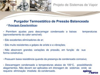 Projeto de Sistemas de Vapor 
Purgador Termostático de Pressão Balanceada 
Principais Características: 
- Permitem ajustes para descarregar condensado a baixas temperaturas 
(aproveitamento do calor sensível); 
- São excelentes eliminadores de ar; 
- São muito resistentes a golpes de aríete e a vibrações; 
- Não absorvem grandes variações de pressão, em função de sua 
forma construtiva; 
- Possuem baixa resistência quando da presença de condensado corrosivo; 
- Descarregam condensado a temperaturas abaixo de 100°C, possibilitando 
alagamentos. Não devem ser aplicados em drenagem de sistemas onde se 
requeira eliminação imediata do condensado. 
 
