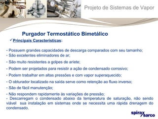 Projeto de Sistemas de Vapor 
Purgador Termostático Bimetálico 
Principais Características: 
- Possuem grandes capacidades de descarga comparados com seu tamanho; 
- São excelentes eliminadores de ar; 
- São muito resistentes a golpes de aríete; 
- Podem ser projetados para resistir a ação de condensado corrosivo; 
- Podem trabalhar em altas pressões e com vapor superaquecido; 
- O obturador localizado na saída serve como retenção ao fluxo inverso; 
- São de fácil manutenção; 
- Não respondem rapidamente às variações de pressão; 
- Descarregam o condensado abaixo da temperatura de saturação, não sendo 
viável sua instalação em sistemas onde se necessita uma rápida drenagem do 
condensado. 
 