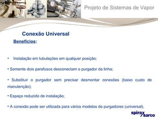 Projeto de Sistemas de Vapor 
Conexão Universal 
Benefícios: 
• Instalação em tubulações em qualquer posição; 
• Somente dois parafusos desconectam o purgador da linha; 
• Substituir o purgador sem precisar desmontar conexões (baixo custo de 
manutenção); 
• Espaço reduzido de instalação; 
• A conexão pode ser utilizada para vários modelos de purgadores (universal). 
 