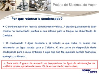 Projeto de Sistemas de Vapor 
Por que retornar o condensado? 
 O condensado é um recurso extremamente valioso. A grande quantidade de calor 
contida no condensado justifica o seu retorno para o tanque de alimentação da 
Caldeira; 
 O condensado é água destilada e já tratada, o que reduz os custos com 
tratamento da água tratada para a Caldeira. O alto custo do desperdício deste 
condensado para o meio ambiente é algo que não faz qualquer sentido financeiro, 
ecológico ou técnico. 
 Para cada 6 graus de aumento na temperatura da água de alimentação da 
caldeira tem-se aproximadamente 1% de economia de combustível. 
 