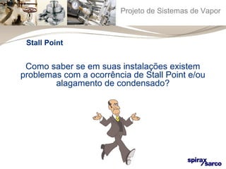 Projeto de Sistemas de Vapor 
Stall Point 
Como saber se em suas instalações existem 
problemas com a ocorrência de Stall Point e/ou 
alagamento de condensado? 
 