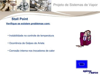 Projeto de Sistemas de Vapor 
Stall Point 
Verifique se existem problemas com: 
• Instabilidade no controle de temperatura 
• Ocorrência de Golpes de Aríete 
• Corrosão interna nos trocadores de calor 
 