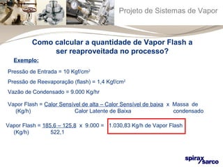 Projeto de Sistemas de Vapor 
Como calcular a quantidade de Vapor Flash a 
ser reaproveitada no processo? 
Exemplo: 
Pressão de Entrada = 10 Kgf/cm2 
Pressão de Reevaporação (flash) = 1,4 Kgf/cm2 
Vazão de Condensado = 9.000 Kg/hr 
Vapor Flash = Calor Sensível de alta – Calor Sensível de baixa x Massa de 
(Kg/h) Calor Latente de Baixa condensado 
Vapor Flash = 185,6 – 125,8 x 9.000 = 1.030,83 Kg/h de Vapor Flash 
(Kg/h) 522,1 
 