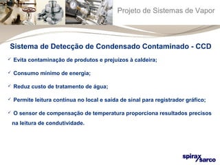 Projeto de Sistemas de Vapor 
Sistema de Detecção de Condensado Contaminado - CCD 
 Evita contaminação de produtos e prejuízos à caldeira; 
 Consumo mínimo de energia; 
 Reduz custo de tratamento de água; 
 Permite leitura contínua no local e saída de sinal para registrador gráfico; 
 O sensor de compensação de temperatura proporciona resultados precisos 
na leitura de condutividade. 
