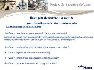Projeto de Sistemas de Vapor 
Exemplo de economia com o 
reaproveitamento de condensado 
Dados Necessários do Sistema 
1 – Qual a quantidade de condensado total a ser retornado? 
(definido de acordo com o consumo de vapor das máquinas que serão interligadas ao sistema 
de retorno de condensado – ver catálogos de fabricantes ou medir na prática) 
2 – Qual o combustível da(s) Caldeira(s) e o seu custo médio? 
3 – Qual o regime de trabalho? (horas/mês) 
4 – Qual a temperatura da água de reposição atual? 
5 – Qual o custo estimado do m3 da água tratada? 
 