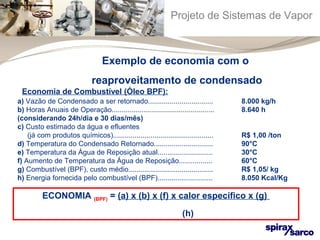 Projeto de Sistemas de Vapor 
Exemplo de economia com o 
reaproveitamento de condensado 
a) Vazão de Condensado a ser retornado................................. 8.000 kg/h 
b) Horas Anuais de Operação.................................................... 8.640 h 
(considerando 24h/dia e 30 dias/mês) 
c) Custo estimado da água e efluentes 
(já com produtos químicos)................................................... R$ 1,00 /ton 
d) Temperatura do Condensado Retornado.............................. 90°C 
e) Temperatura da Água de Reposição atual............................ 30°C 
f) Aumento de Temperatura da Água de Reposição................. 60°C 
g) Combustível (BPF), custo médio........................................... R$ 1,05/ kg 
h) Energia fornecida pelo combustível (BPF)............................ 8.050 Kcal/Kg 
ECONOMIA (BPF) = (a) x (b) x (f) x calor específico x (g) 
(h) 
Economia de Combustível (Óleo BPF): 
 