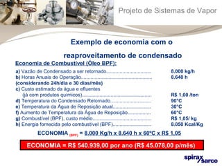 Projeto de Sistemas de Vapor 
Exemplo de economia com o 
reaproveitamento de condensado 
Economia de Combustível (Óleo BPF): 
a) Vazão de Condensado a ser retornado................................. 8.000 kg/h 
b) Horas Anuais de Operação.................................................... 8.640 h 
(considerando 24h/dia e 30 dias/mês) 
c) Custo estimado da água e efluentes 
(já com produtos químicos)................................................... R$ 1,00 /ton 
d) Temperatura do Condensado Retornado.............................. 90°C 
e) Temperatura da Água de Reposição atual............................ 30°C 
f) Aumento de Temperatura da Água de Reposição................. 60°C 
g) Combustível (BPF), custo médio........................................... R$ 1,05/ kg 
h) Energia fornecida pelo combustível (BPF)............................ 8.050 Kcal/Kg 
ECONOMIA (BPF) = 8.000 Kg/h x 8.640 h x 60ºC x R$ 1,05 
8.050 
ECONOMIA = R$ 540.939,00 por ano (R$ 45.078,00 p/mês) 
 