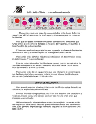AeM – Áudio e Música - www.audioemusica.com.br
2
21
2))
 
$%#
,QSXW
/HYHO  /HYHO
,QSXW
/HYHO
 
'(/$


0XWH
 /HYHO
 .
'(/$


0XWH
 /HYHO
 .
'(/$

.
0XWH
 /HYHO
. .
'(/$

.
0XWH
 
$%#
,QSXW
/HYHO
,QSXW
/HYHO
/2: /2: 0,' +,*+ 0,' +,*+
Chegamos a mais uma etapa de nossos estudos, onde depois de termos
passado por vários tratamentos de sinal, agora precisamos separar ou cruzar as
freqüências.
Para que isto possa acontecer com grande confiabilidade, temos mais que
nunca termos o conhecimento de todas as margens da freqüência, de quanto é a
faixa (RANGE) de cada uma delas.
Existem no mundo caixas projetadas para responder em faixas de freqüências
determinadas sem que outras freqüências indesejadas fossem usadas.
Precisamos então cortar as freqüências indesejadas em determinadas faixas,
em determinadas “Frequence Range”.
Esta é a razão pela qual as freqüências se cruzam, quando temos o inicio de
uma faixa de freqüência e o termino da mesma e daí elas irão se cruzar após o
inicio de outra faixa e assim por diante.
Precisamos então de um equipamento que seja inteligente o suficiente para
que dividisse estas faixas, no mesmo instante em que faixa de freqüência seria
interrompida (cortada) teríamos o inicio de outra.
DIVISOR DE FREQÛENCIA
Com a construção dos primeiros divisores de freqüência, o sinal de áudio era
dividido após ter passado pelo amplificador.
Bobinas enormes eram projetadas para fazer este trabalho, com capacitores e
resistores, mas se surgiu uma idéia de se dividir este mesmo sinal, antes que
chegasse ao amplificador.
O Crossover então foi desenvolvido e como o nome já diz, pensamos então
nas freqüências se cruzando de forma que quando atenuarmos uma determinada
faixa, outra ganharia amplitude logo na mesma seqüência s assim por diante uma
após a outra.
 