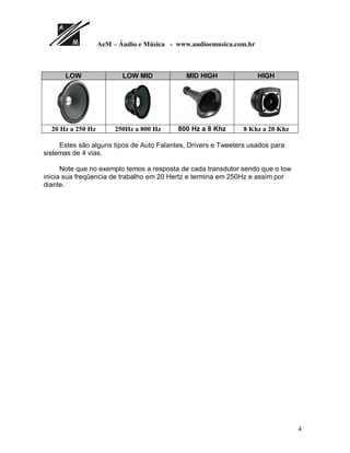 AeM – Áudio e Música - www.audioemusica.com.br
4
LOW LOW MID MID HIGH HIGH
20 Hz a 250 Hz 250Hz a 800 Hz 800 Hz a 8 Khz 8 Khz a 20 Khz
Estes são alguns tipos de Auto Falantes, Drivers e Tweeters usados para
sistemas de 4 vias.
Note que no exemplo temos a resposta de cada transdutor sendo que o low
inicia sua freqûencia de trabalho em 20 Hertz e termina em 250Hz e assim por
diante.
 