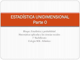 ESTADÍSTICA UNIDIMENSIONAL
          Parte 0
       Bloque: Estadística y probabilidad
   Matemáticas aplicadas a las ciencias sociales
                1º Bachillerato
           Colegio SEK- Atlántico
 