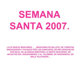 SEMANA
  SANTA 2007.
LA FE MUEVE MONTAÑAS… …MONTAÑAS DE BILLETE, DE TURISTAS
ENDEUDADOS Y PICADOS POR LOS ZANCUDOS, DE INFLUENCIAS EN
   VOZ BAJA, DE ALIANZAS MIENTRAS LA GENTE DESCANSA, DE
INCAUTOS DEL DESAHUMERIO Y EL TALISMÁN, DE IGNORANCIA, DE
                     MALA TELEVISIÓN…
 