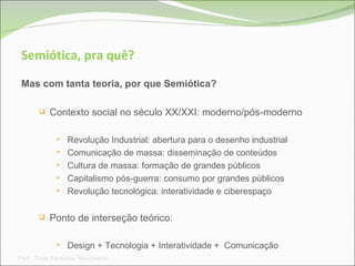 Semiótica, pra quê? Mas com tanta teoria, por que Semiótica? Contexto social no século XX/XXI: moderno/pós-moderno Revolução Industrial: abertura para o desenho industrial Comunicação de massa: disseminação de conteúdos Cultura de massa: formação de grandes públicos Capitalismo pós-guerra: consumo por grandes públicos Revolução tecnológica: interatividade e ciberespaço Ponto de interseção teórico:  Design + Tecnologia + Interatividade +  Comunicação Prof a . Thaís Paranhos Nascimento 