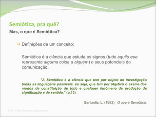 Semiótica, pra quê? Mas, o que é Semiótica? Definições de um conceito: Semiótica é a ciência que estuda os signos ( tudo aquilo que representa alguma coisa a alguém ) e seus potenciais de comunicação.  "A Semiótica é a ciência que tem por objeto de investigação todas as linguagens possíveis, ou seja, que tem por objetivo o exame dos modos de constituição de todo e qualquer fenômeno de produção de significação e de sentido. " (p.13)  Santaella, L. (1983).  O que é Semiótica . Prof a . Thaís Paranhos Nascimento 