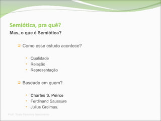Semiótica, pra quê? Mas, o que é Semiótica? Como esse estudo acontece? Qualidade Relação Representação Baseado em quem?  Charles S. Peirce Ferdinand Saussure  Julius Greimas. Prof a . Thaís Paranhos Nascimento 