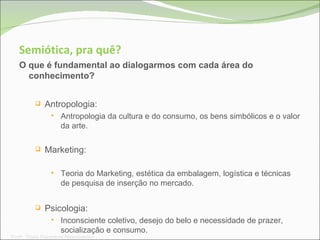 Semiótica, pra quê? O que é fundamental ao dialogarmos com cada área do conhecimento? Antropologia: Antropologia da cultura e do consumo, os bens simbólicos e o valor da arte. Marketing: Teoria do Marketing, estética da embalagem, logística e técnicas de pesquisa de inserção no mercado. Psicologia: Inconsciente coletivo, desejo do belo e necessidade de prazer, socialização e consumo. Prof a . Thaís Paranhos Nascimento 