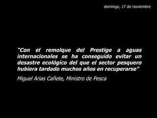 domingo, 17 de noviembre “ Con el remolque del Prestige a aguas internacionales se ha conseguido evitar un desastre ecológico del que el sector pesquero hubiera tardado muchos años en recuperarse” Miguel Arias Cañete, Ministro de Pesca 