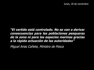 lunes, 18 de noviembre “ El vertido está controlado. No se van a derivar consecuencias para las poblaciones pesqueras de la zona ni para las especies marinas gracias a la rápida actuación de las autoridades” Miguel Arias Cañete, Ministro de Pesca 