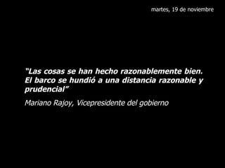 martes, 19 de noviembre “ Las cosas se han hecho razonablemente bien. El barco se hundió a una distancia razonable y prudencial” Mariano Rajoy, Vicepresidente del gobierno 