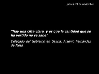 jueves, 21 de noviembre “ Hay una cifra clara, y es que la cantidad que se ha vertido no se sabe” Delegado del Gobierno en Galicia, Arsenio Fernández de Mesa 