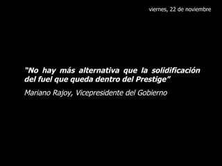viernes, 22 de noviembre “ No hay más alternativa que la solidificación del fuel que queda dentro del Prestige” Mariano Rajoy, Vicepresidente del Gobierno 