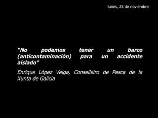 lunes, 25 de noviembre “ No podemos tener un barco (anticontaminación) para un accidente aislado” Enrique López Veiga, Conselleiro de Pesca de la Xunta de Galicia 