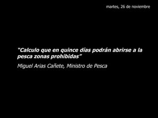 martes, 26 de noviembre “ Calculo que en quince días podrán abrirse a la pesca zonas prohibidas” Miguel Arias Cañete, Ministro de Pesca 