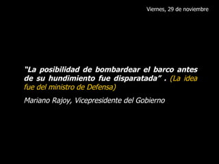 Viernes, 29 de noviembre “ La posibilidad de bombardear el barco antes de su hundimiento fue disparatada” .  (La idea fue del ministro de Defensa) Mariano Rajoy, Vicepresidente del Gobierno 