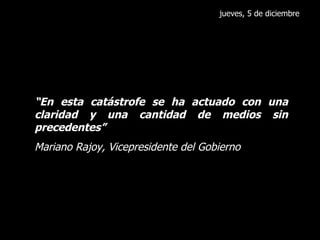 jueves, 5 de diciembre “ En esta catástrofe se ha actuado con una claridad y una cantidad de medios sin precedentes” Mariano Rajoy, Vicepresidente del Gobierno 